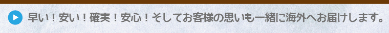 早い!安い!確実!安心!そしてお客様の思いも一緒に海外へお届けします。